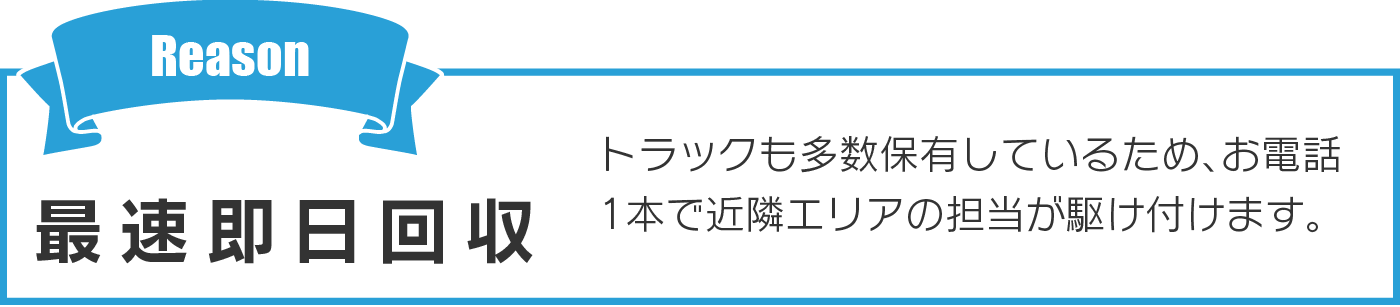 最速即日回収 トラックも多数保有しているため、お電話1本で近隣エリアの担当が駆け付けます。