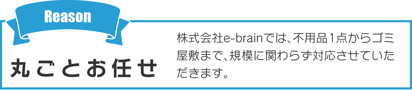 丸ごとお任せ 株式会社e-brainでは、不用品1点からゴミ屋敷まで、規模に関わらず対応させていただきます。